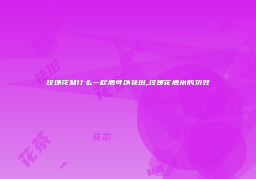 玫瑰花和什么一起泡可以祛斑,玫瑰花泡水的功效