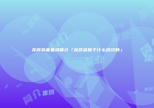 龙润茶业集团简介「龙润茶属于什么档次的」