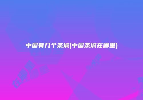 中国有几个茶城(中国茶城在哪里)