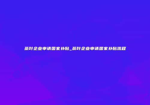 茶叶企业申请国家补贴_茶叶企业申请国家补贴流程