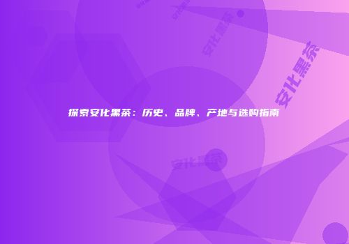探索安化黑茶：历史、品牌、产地与选购指南