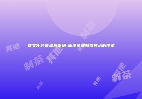 茶文化的传承与发扬-重视传统制茶技术的传承
