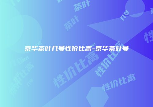 京华茶叶几号性价比高-京华茶叶号