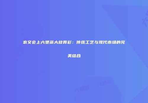 农交会上六堡茶大放异彩：传统工艺与现代市场的完美结合