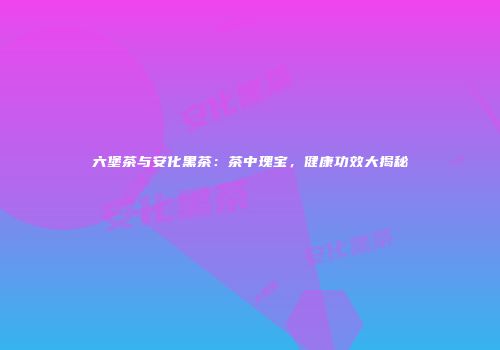 六堡茶与安化黑茶：茶中瑰宝，健康功效大揭秘