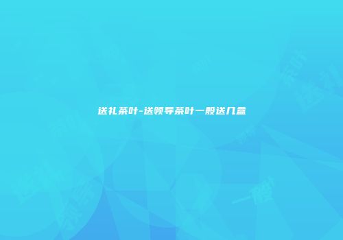 送礼茶叶-送领导茶叶一般送几盒