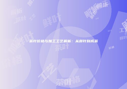 茶叶价格与加工工艺解析：从鲜叶到成茶