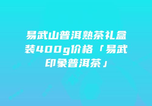 易武山普洱熟茶礼盒装400g价格「易武印象普洱茶」