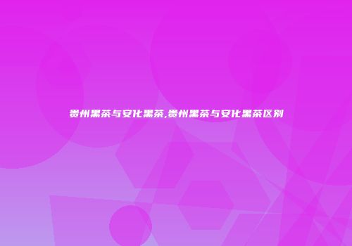 贵州黑茶与安化黑茶,贵州黑茶与安化黑茶区别