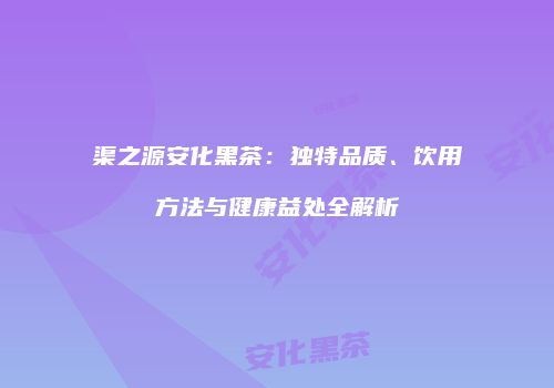 渠之源安化黑茶：独特品质、饮用方法与健康益处全解析