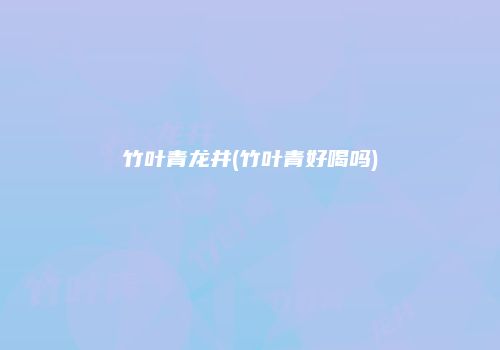 竹叶青龙井(竹叶青好喝吗)