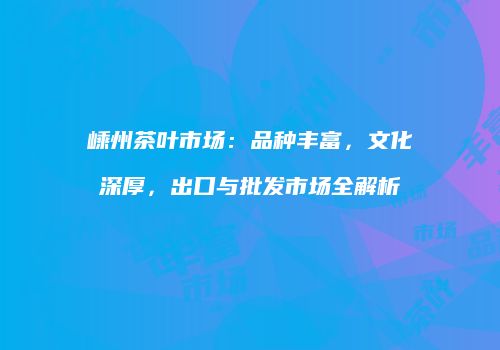 嵊州茶叶市场：品种丰富，文化深厚，出口与批发市场全解析