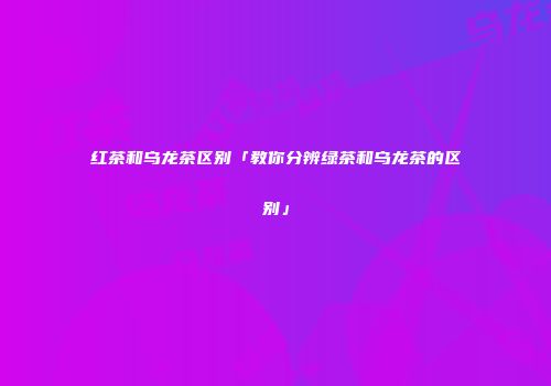 红茶和乌龙茶区别「教你分辨绿茶和乌龙茶的区别」