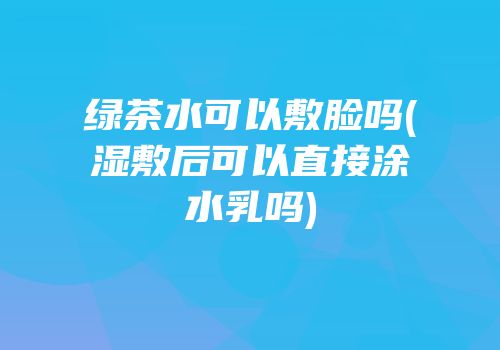 绿茶水可以敷脸吗(湿敷后可以直接涂水乳吗)