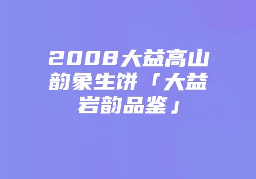 2008大益高山韵象生饼「大益岩韵品鉴」