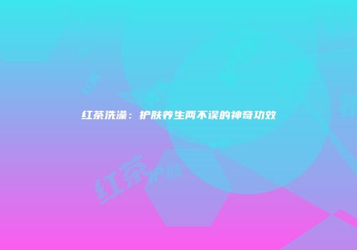 红茶洗澡：护肤养生两不误的神奇功效