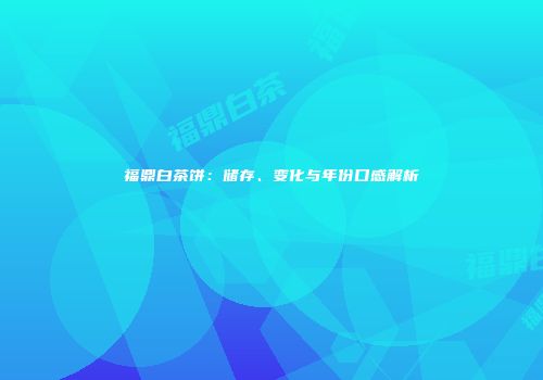 福鼎白茶饼：储存、变化与年份口感解析
