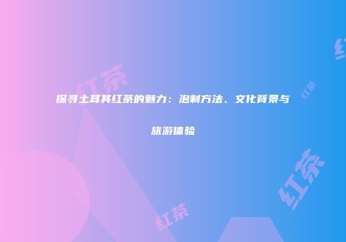 探寻土耳其红茶的魅力：泡制方法、文化背景与旅游体验