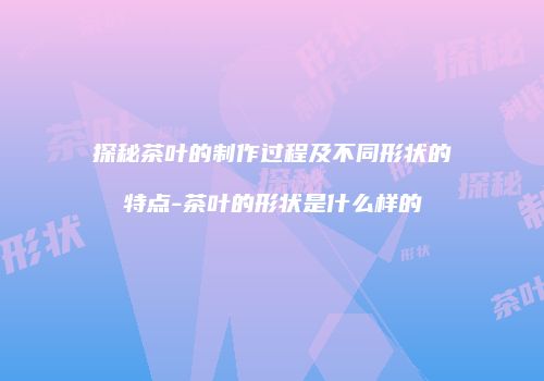 探秘茶叶的制作过程及不同形状的特点-茶叶的形状是什么样的