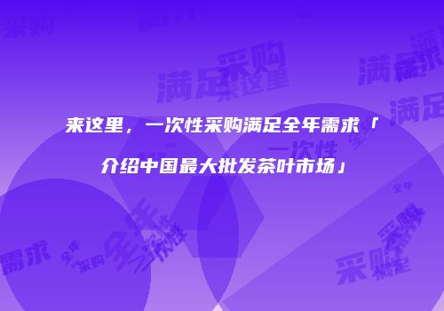 来这里，一次性采购满足全年需求「介绍中国最大批发茶叶市场」
