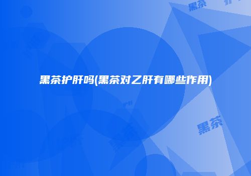 黑茶护肝吗(黑茶对乙肝有哪些作用)