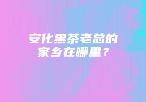 安化黑茶老总的家乡在哪里？