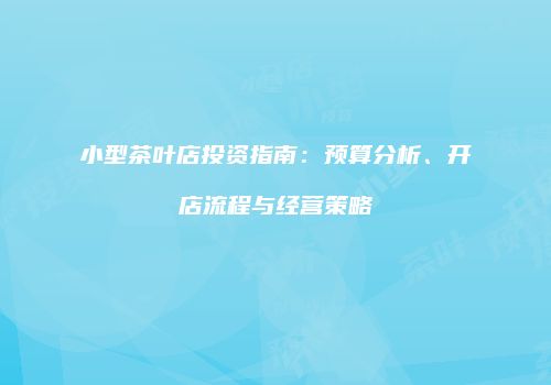 小型茶叶店投资指南：预算分析、开店流程与经营策略