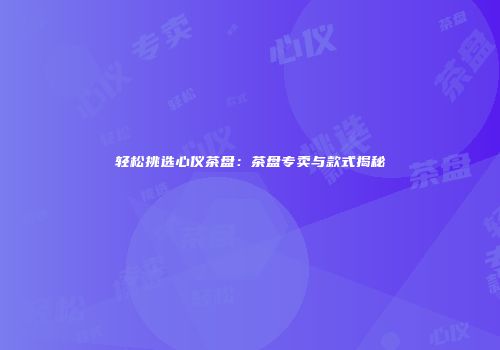 轻松挑选心仪茶盘：茶盘专卖与款式揭秘