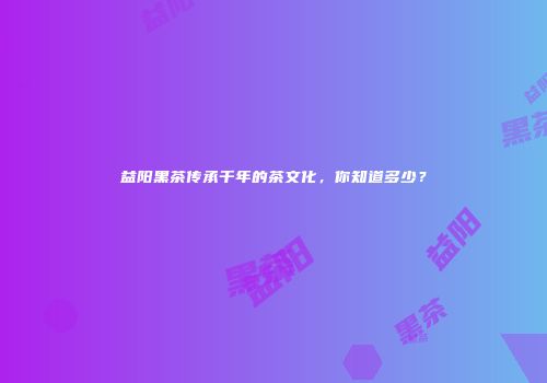 益阳黑茶传承千年的茶文化，你知道多少？