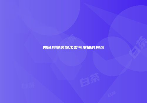 如何自家炒制出香气浓郁的白茶