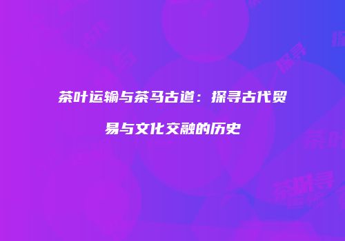 茶叶运输与茶马古道：探寻古代贸易与文化交融的历史