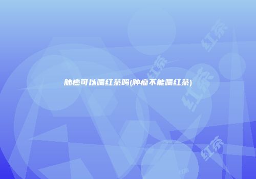 肺癌可以喝红茶吗(肿瘤不能喝红茶)