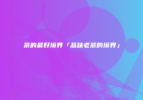 茶的最好境界「品味老茶的境界」