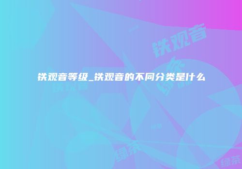 铁观音等级_铁观音的不同分类是什么