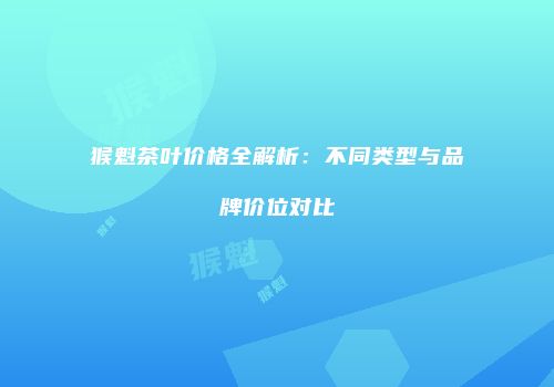 猴魁茶叶价格全解析：不同类型与品牌价位对比