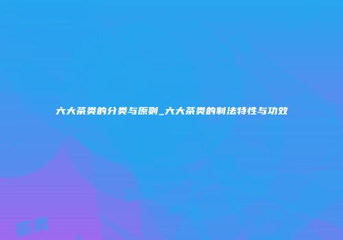 六大茶类的分类与原则_六大茶类的制法特性与功效