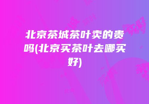 北京茶城茶叶卖的贵吗(北京买茶叶去哪买好)