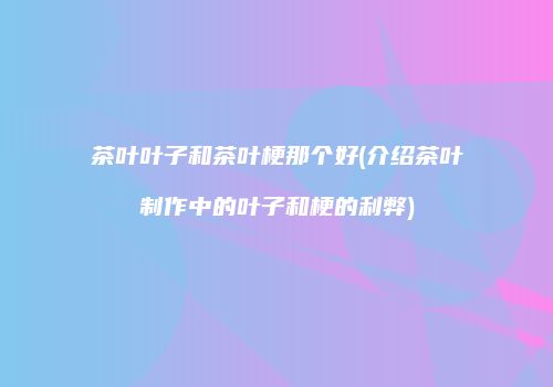 茶叶叶子和茶叶梗那个好(介绍茶叶制作中的叶子和梗的利弊)