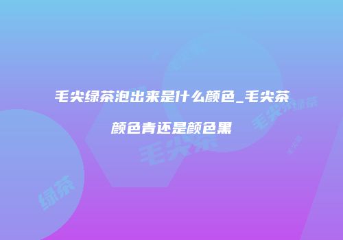 毛尖绿茶泡出来是什么颜色_毛尖茶颜色青还是颜色黑