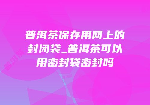 普洱茶保存用网上的封闭袋_普洱茶可以用密封袋密封吗