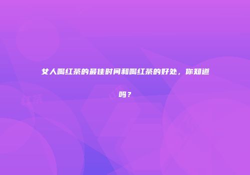 女人喝红茶的最佳时间和喝红茶的好处，你知道吗？