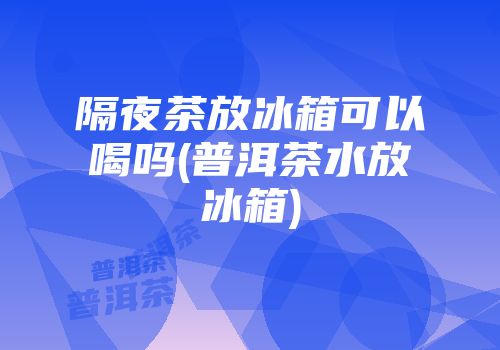 隔夜茶放冰箱可以喝吗(普洱茶水放冰箱)