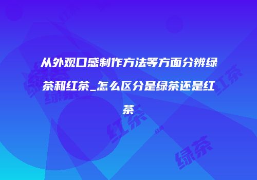 从外观口感制作方法等方面分辨绿茶和红茶_怎么区分是绿茶还是红茶