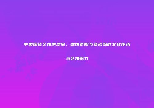 中国陶瓷艺术的瑰宝：建水紫陶与紫砂陶的文化传承与艺术魅力