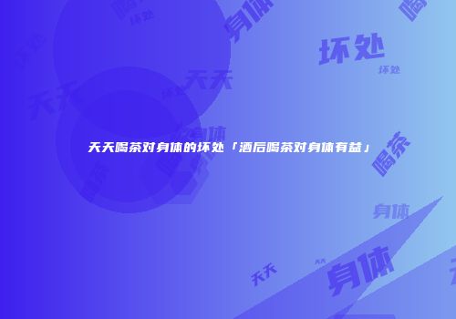 天天喝茶对身体的坏处「酒后喝茶对身体有益」