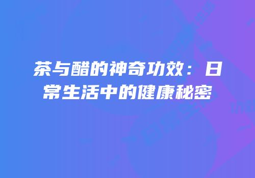 茶与醋的神奇功效：日常生活中的健康秘密