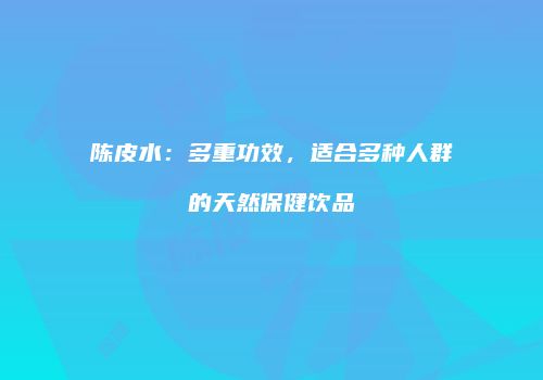 陈皮水：多重功效，适合多种人群的天然保健饮品