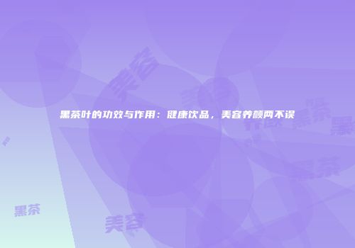 黑茶叶的功效与作用：健康饮品，美容养颜两不误