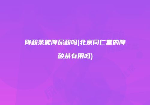 降酸茶能降尿酸吗(北京同仁堂的降酸茶有用吗)