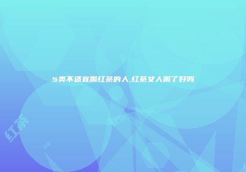 5类不适宜喝红茶的人,红茶女人喝了好吗